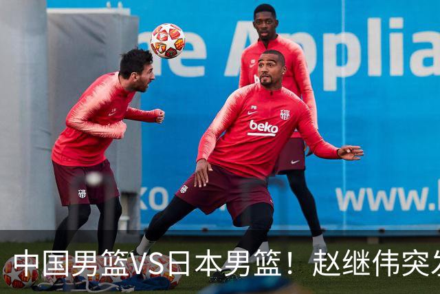 中国男篮VS日本男篮！赵继伟突发伤病，河村勇辉缺席，CCTV5+直播